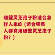 破壁灵芝孢子粉适合怎样人来吃 (适合哪些人群食用破壁灵芝孢子粉？)