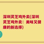 深圳灵芝鸡外卖(深圳灵芝鸡外卖：美味又健康的新选择)