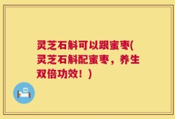 灵芝石斛可以跟蜜枣(灵芝石斛配蜜枣，养生双倍功效！)