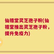 仙禧堂灵芝孢子粉(仙禧堂推出灵芝孢子粉，提升免疫力)
