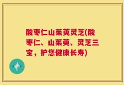 酸枣仁山茱萸灵芝(酸枣仁、山茱萸、灵芝三宝，护您健康长寿)