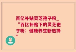 百亿补贴灵芝孢子粉_“百亿补贴下的灵芝孢子粉：健康养生新选择”