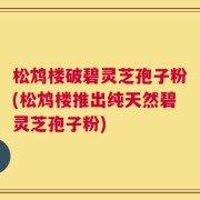 松鸩楼破碧灵芝孢子粉(松鸩楼推出纯天然碧灵芝孢子粉)