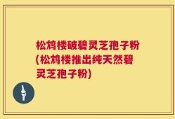 松鸩楼破碧灵芝孢子粉(松鸩楼推出纯天然碧灵芝孢子粉)