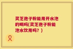 灵芝孢子粉能用开水泡的喝吗(灵芝孢子粉能泡水饮用吗？)