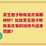 灵芝孢子粉和龙爪菊那种好？比较灵芝孢子粉和龙爪菊的功效与适用范围？