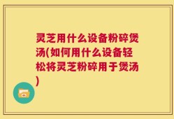 灵芝用什么设备粉碎煲汤(如何用什么设备轻松将灵芝粉碎用于煲汤)