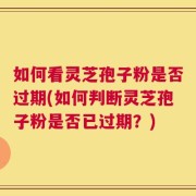 如何看灵芝孢子粉是否过期(如何判断灵芝孢子粉是否已过期？)