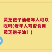 灵芝孢子油老年人可以吃吗(老年人可否食用灵芝孢子油？)