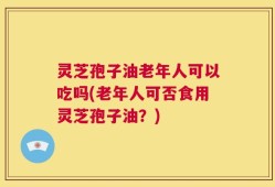 灵芝孢子油老年人可以吃吗(老年人可否食用灵芝孢子油？)