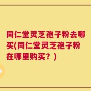 同仁堂灵芝孢子粉去哪买(同仁堂灵芝孢子粉在哪里购买？)