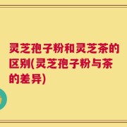 灵芝孢子粉和灵芝茶的区别(灵芝孢子粉与茶的差异)