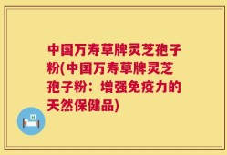 中国万寿草牌灵芝孢子粉(中国万寿草牌灵芝孢子粉：增强免疫力的天然保健品)