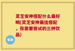 灵芝安神搭配什么最好喝(灵芝安神最佳搭配，你需要尝试的三种饮品)