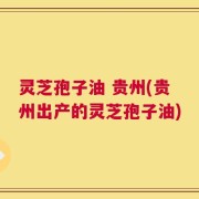 灵芝孢子油 贵州(贵州出产的灵芝孢子油)