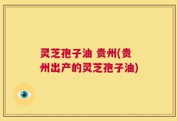 灵芝孢子油 贵州(贵州出产的灵芝孢子油)