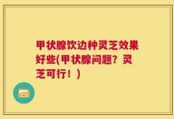 甲状腺饮边种灵芝效果好些(甲状腺问题？灵芝可行！)