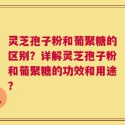 灵芝孢子粉和葡聚糖的区别？详解灵芝孢子粉和葡聚糖的功效和用途？