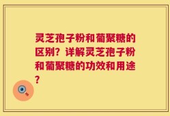 灵芝孢子粉和葡聚糖的区别？详解灵芝孢子粉和葡聚糖的功效和用途？