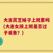大连灵芝妹子上班累吗(大连女孩上班是否过于疲惫？)