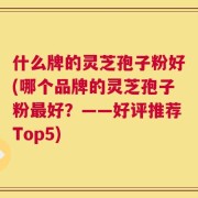 什么牌的灵芝孢子粉好(哪个品牌的灵芝孢子粉最好？——好评推荐Top5)