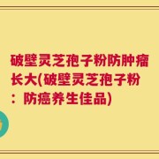 破壁灵芝孢子粉防肿瘤长大(破壁灵芝孢子粉：防癌养生佳品)