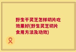 野生干灵芝怎样切片吃效果好(野生灵芝切片食用方法及功效)