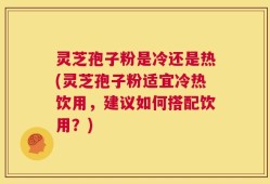 灵芝孢子粉是冷还是热(灵芝孢子粉适宜冷热饮用，建议如何搭配饮用？)