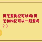 灵芝煮枸杞可以吗(灵芝和枸杞可以一起煮吗？)