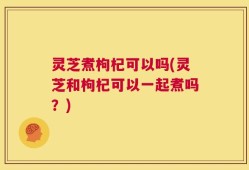 灵芝煮枸杞可以吗(灵芝和枸杞可以一起煮吗？)