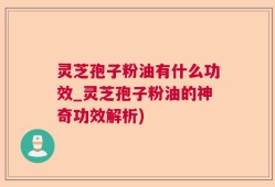 灵芝孢子粉油有什么功效_灵芝孢子粉油的神奇功效解析)