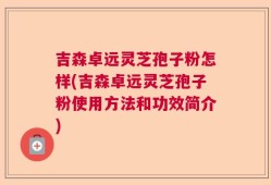 吉森卓远灵芝孢子粉怎样(吉森卓远灵芝孢子粉使用方法和功效简介)