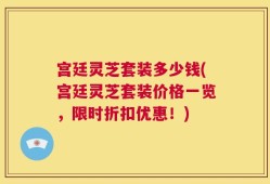 宫廷灵芝套装多少钱(宫廷灵芝套装价格一览，限时折扣优惠！)
