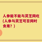 人参能不能与灵芝同吃(人参与灵芝可否同时食用？)