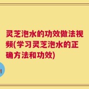 灵芝泡水的功效做法视频(学习灵芝泡水的正确方法和功效)