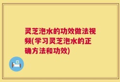灵芝泡水的功效做法视频(学习灵芝泡水的正确方法和功效)