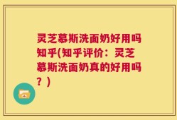 灵芝慕斯洗面奶好用吗知乎(知乎评价：灵芝慕斯洗面奶真的好用吗？)