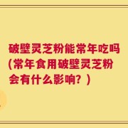 破壁灵芝粉能常年吃吗(常年食用破壁灵芝粉会有什么影响？)