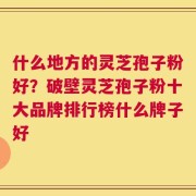 什么地方的灵芝孢子粉好？破壁灵芝孢子粉十大品牌排行榜什么牌子好