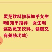 灵芝饮料推荐知乎女生喝(知乎推荐：女生喝这款灵芝饮料，健康又有美肤功效)