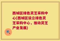 西城区绿色灵芝采购中心(西城区设立绿色灵芝采购中心，推动灵芝产业发展)