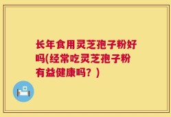 长年食用灵芝孢子粉好吗(经常吃灵芝孢子粉有益健康吗？)
