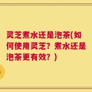 灵芝煮水还是泡茶(如何使用灵芝？煮水还是泡茶更有效？)