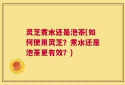 灵芝煮水还是泡茶(如何使用灵芝？煮水还是泡茶更有效？)