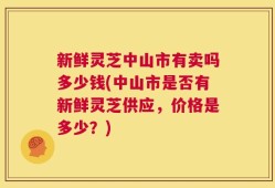 新鲜灵芝中山市有卖吗多少钱(中山市是否有新鲜灵芝供应，价格是多少？)