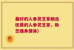 最好的人参灵芝茶精选优质的人参灵芝茶，助您强身健体)
