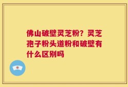 佛山破壁灵芝粉？灵芝孢子粉头道粉和破壁有什么区别吗
