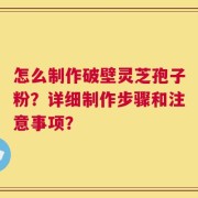 怎么制作破壁灵芝孢子粉？详细制作步骤和注意事项？