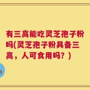 有三高能吃灵芝孢子粉吗(灵芝孢子粉具备三高，人可食用吗？)