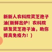 新新人农科院灵芝孢子油(新鲜出炉！农科院研发灵芝孢子油，助你提高免疫力！)
